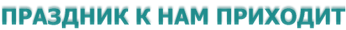 ПРАЗДНИК К НАМ ПРИХОДИТ
