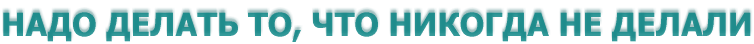 НАДО ДЕЛАТЬ ТО, ЧТО НИКОГДА НЕ ДЕЛАЛИ