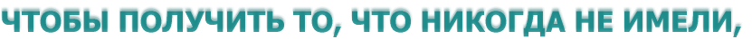 ЧТОБЫ ПОЛУЧИТЬ ТО, ЧТО НИКОГДА НЕ ИМЕЛИ, 