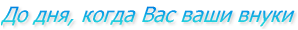 До дня, когда Вас ваши внуки
